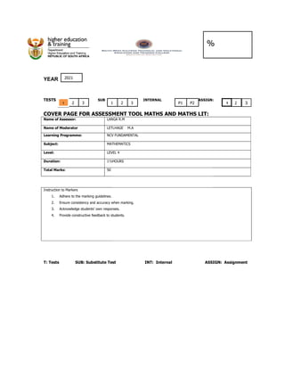 YEAR
TESTS SUB
COVER PAGE FOR ASSESSMENT TOOL MATHS AND
Name of Assessor: LANGA R
Name of Moderator LETLHAGE M.A
Learning Programme: NCV FUNDAMENTAL
Subject: MATHEMATICS
Level: LEVEL 4
Duration: 1½
Total Marks: 50
Instruction to Markers
1. Adhere to the marking guidelines.
2. Ensure consistency and accuracy when marking.
3. Acknowledge students’ own responses.
4. Provide constructive feedback to students.
T: Tests SUB: Substitute Test INT: Internal
2
1 1
2021
3
%
INTERNAL ASSIGN:
SMENT TOOL MATHS AND MATHS LIT:
LANGA R.M
LETLHAGE M.A
NCV FUNDAMENTAL
MATHEMATICS
LEVEL 4
1½HOURS
Ensure consistency and accuracy when marking.
Acknowledge students’ own responses.
Provide constructive feedback to students.
T: Tests SUB: Substitute Test INT: Internal ASSIGN: Assignment
2
1 3 P1 P2
%
INTERNAL ASSIGN:
ASSIGN: Assignment
2 3
1
 