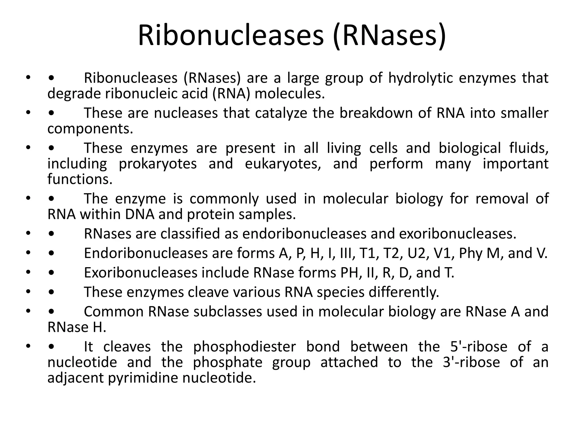 Ribonucleases (RNases)
• • Ribonucleases (RNases) are a large group of hydrolytic enzymes that
degrade ribonucleic acid (RNA) molecules.
• • These are nucleases that catalyze the breakdown of RNA into smaller
components.
• • These enzymes are present in all living cells and biological fluids,
including prokaryotes and eukaryotes, and perform many important
functions.
• • The enzyme is commonly used in molecular biology for removal of
RNA within DNA and protein samples.
• • RNases are classified as endoribonucleases and exoribonucleases.
• • Endoribonucleases are forms A, P, H, I, III, T1, T2, U2, V1, Phy M, and V.
• • Exoribonucleases include RNase forms PH, II, R, D, and T.
• • These enzymes cleave various RNA species differently.
• • Common RNase subclasses used in molecular biology are RNase A and
RNase H.
• • It cleaves the phosphodiester bond between the 5'-ribose of a
nucleotide and the phosphate group attached to the 3'-ribose of an
adjacent pyrimidine nucleotide.
 