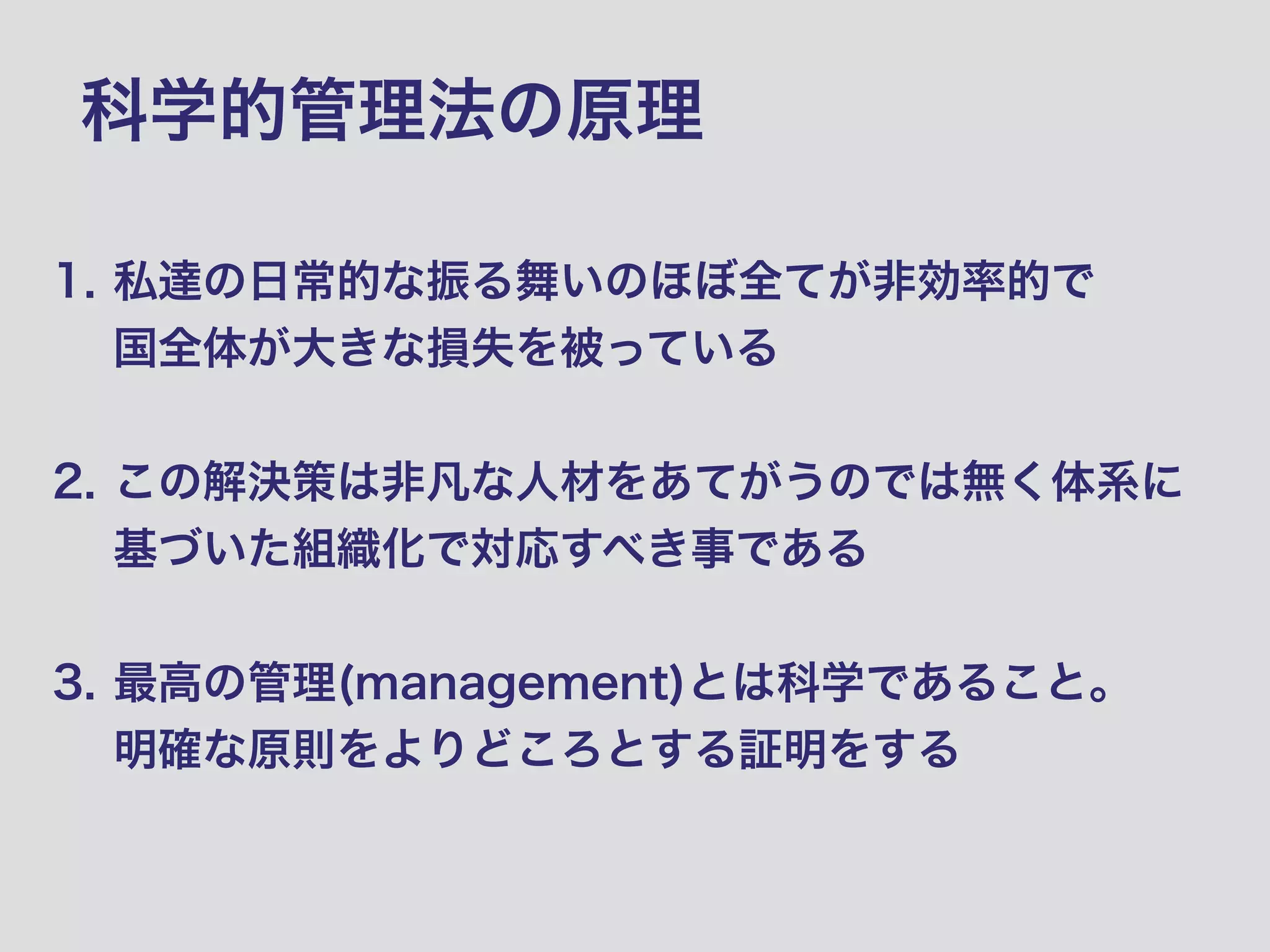 科学的管理法の原理
1. 私達の日常的な振る舞いのほぼ全てが非効率的で 
国全体が大きな損失を被っている 
2. この解決策は非凡な人材をあてがうのでは無く体系に
基づいた組織化で対応すべき事である 
3. 最高の管理(management)とは科学であること。 
明確な原則をよりどころとする証明をする
 