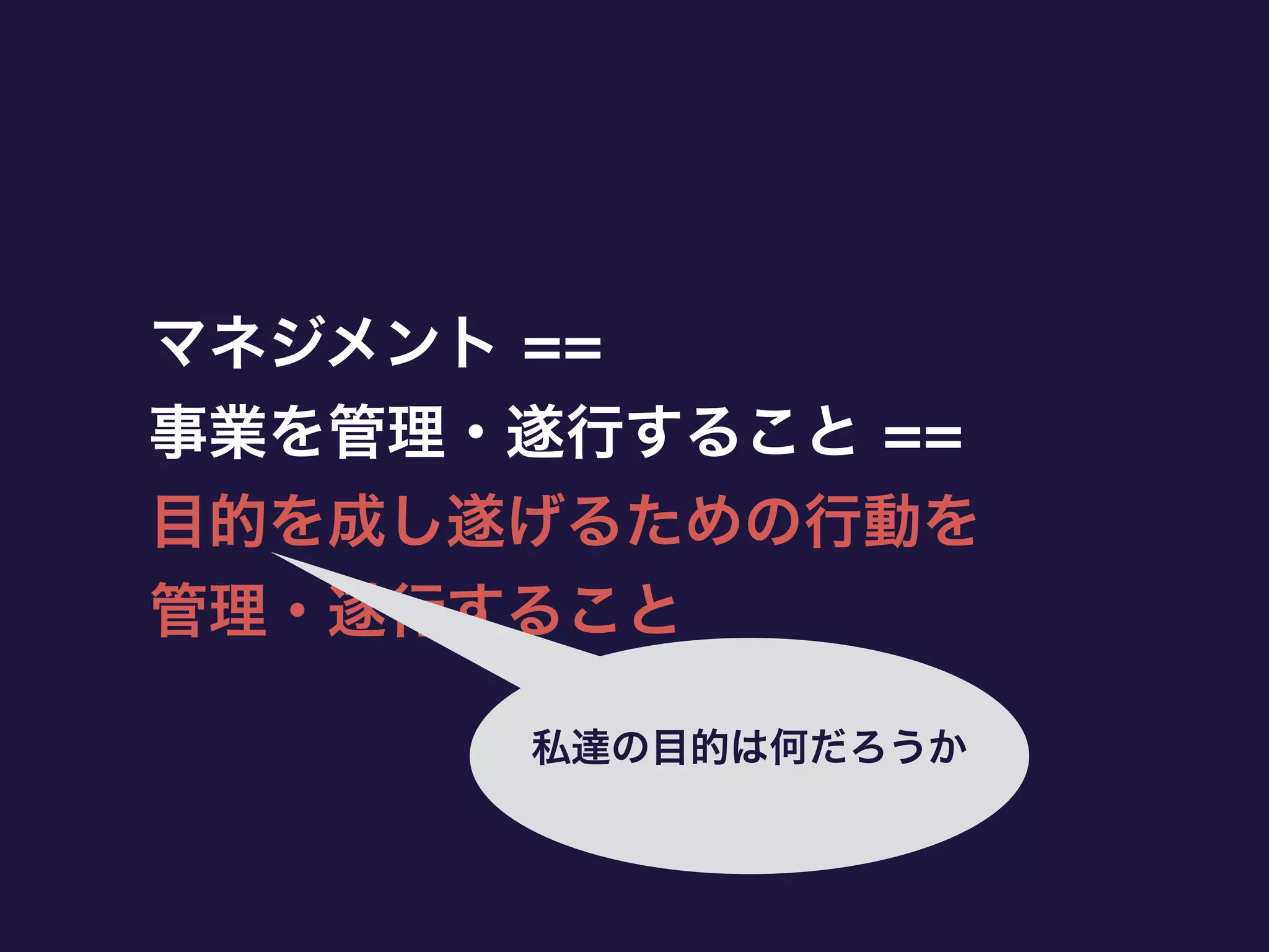 マネジメント ==
事業を管理・遂行すること ==
目的を成し遂げるための行動を
管理・遂行すること
私達の目的は何だろうか
 
