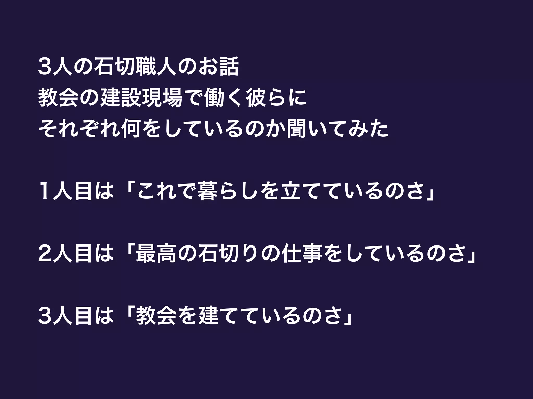 3人の石切職人のお話
教会の建設現場で働く彼らに
それぞれ何をしているのか聞いてみた
!
1人目は「これで暮らしを立てているのさ」
!
2人目は「最高の石切りの仕事をしているのさ」
!
3人目は「教会を建てているのさ」
 