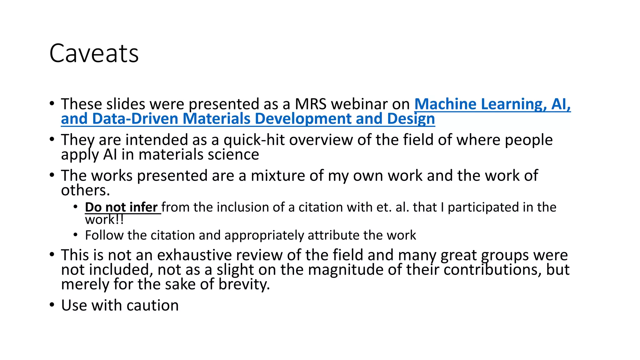 Caveats
• These slides were presented as a MRS webinar on Machine Learning, AI,
and Data-Driven Materials Development and Design
• They are intended as a quick-hit overview of the field of where people
apply AI in materials science
• The works presented are a mixture of my own work and the work of
others.
• Do not infer from the inclusion of a citation with et. al. that I participated in the
work!!
• Follow the citation and appropriately attribute the work
• This is not an exhaustive review of the field and many great groups were
not included, not as a slight on the magnitude of their contributions, but
merely for the sake of brevity.
• Use with caution
 