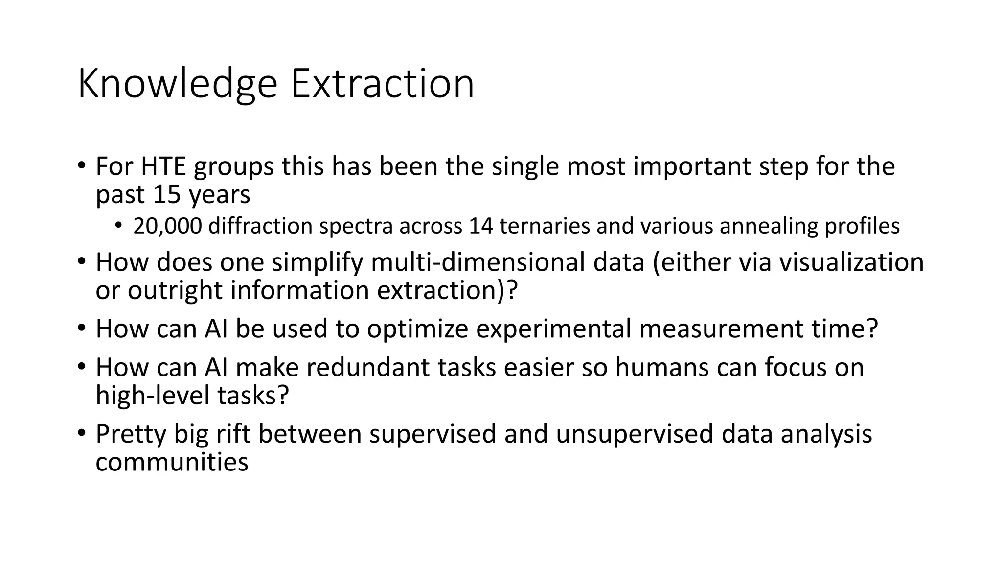 Knowledge Extraction
• For HTE groups this has been the single most important step for the
past 15 years
• 20,000 diffraction spectra across 14 ternaries and various annealing profiles
• How does one simplify multi-dimensional data (either via visualization
or outright information extraction)?
• How can AI be used to optimize experimental measurement time?
• How can AI make redundant tasks easier so humans can focus on
high-level tasks?
• Pretty big rift between supervised and unsupervised data analysis
communities
 
