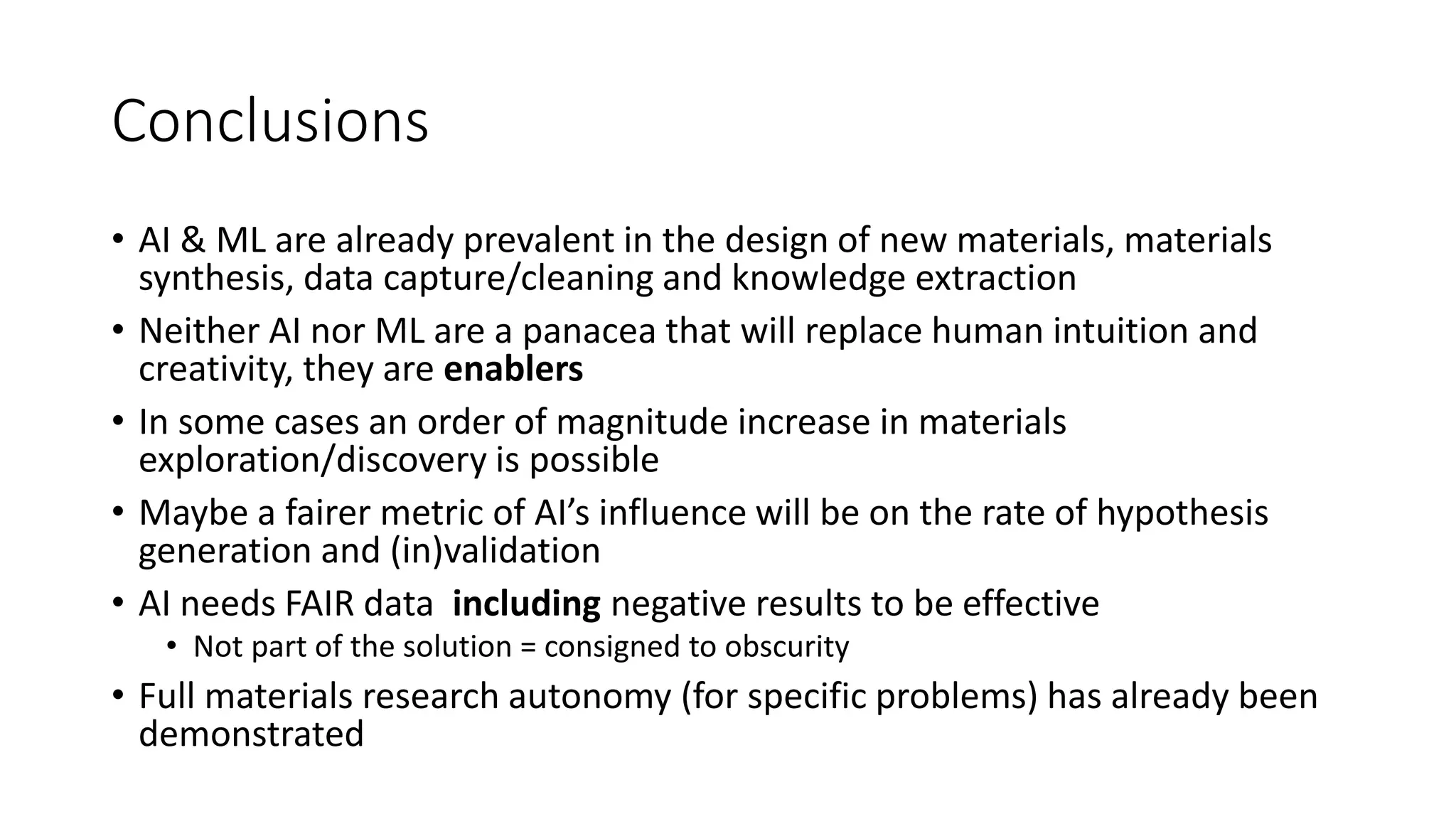 Conclusions
• AI & ML are already prevalent in the design of new materials, materials
synthesis, data capture/cleaning and knowledge extraction
• Neither AI nor ML are a panacea that will replace human intuition and
creativity, they are enablers
• In some cases an order of magnitude increase in materials
exploration/discovery is possible
• Maybe a fairer metric of AI’s influence will be on the rate of hypothesis
generation and (in)validation
• AI needs FAIR data including negative results to be effective
• Not part of the solution = consigned to obscurity
• Full materials research autonomy (for specific problems) has already been
demonstrated
 