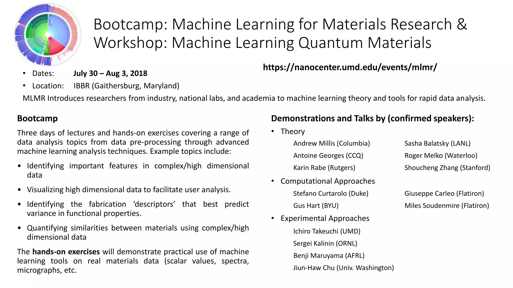 Demonstrations and Talks by (confirmed speakers):
• Theory
• Computational Approaches
• Experimental Approaches
Andrew Millis (Columbia)
Antoine Georges (CCQ)
Karin Rabe (Rutgers)
Bootcamp: Machine Learning for Materials Research &
Workshop: Machine Learning Quantum Materials
• Dates: July 30 – Aug 3, 2018
• Location: IBBR (Gaithersburg, Maryland)
MLMR Introduces researchers from industry, national labs, and academia to machine learning theory and tools for rapid data analysis.
https://nanocenter.umd.edu/events/mlmr/
Bootcamp
Three days of lectures and hands-on exercises covering a range of
data analysis topics from data pre-processing through advanced
machine learning analysis techniques. Example topics include:
• Identifying important features in complex/high dimensional
data
• Visualizing high dimensional data to facilitate user analysis.
• Identifying the fabrication ‘descriptors’ that best predict
variance in functional properties.
• Quantifying similarities between materials using complex/high
dimensional data
The hands-on exercises will demonstrate practical use of machine
learning tools on real materials data (scalar values, spectra,
micrographs, etc.
Sasha Balatsky (LANL)
Roger Melko (Waterloo)
Shoucheng Zhang (Stanford)
Stefano Curtarolo (Duke)
Gus Hart (BYU)
Ichiro Takeuchi (UMD)
Sergei Kalinin (ORNL)
Benji Maruyama (AFRL)
Jiun-Haw Chu (Univ. Washington)
Giuseppe Carleo (Flatiron)
Miles Soudenmire (Flatiron)
 