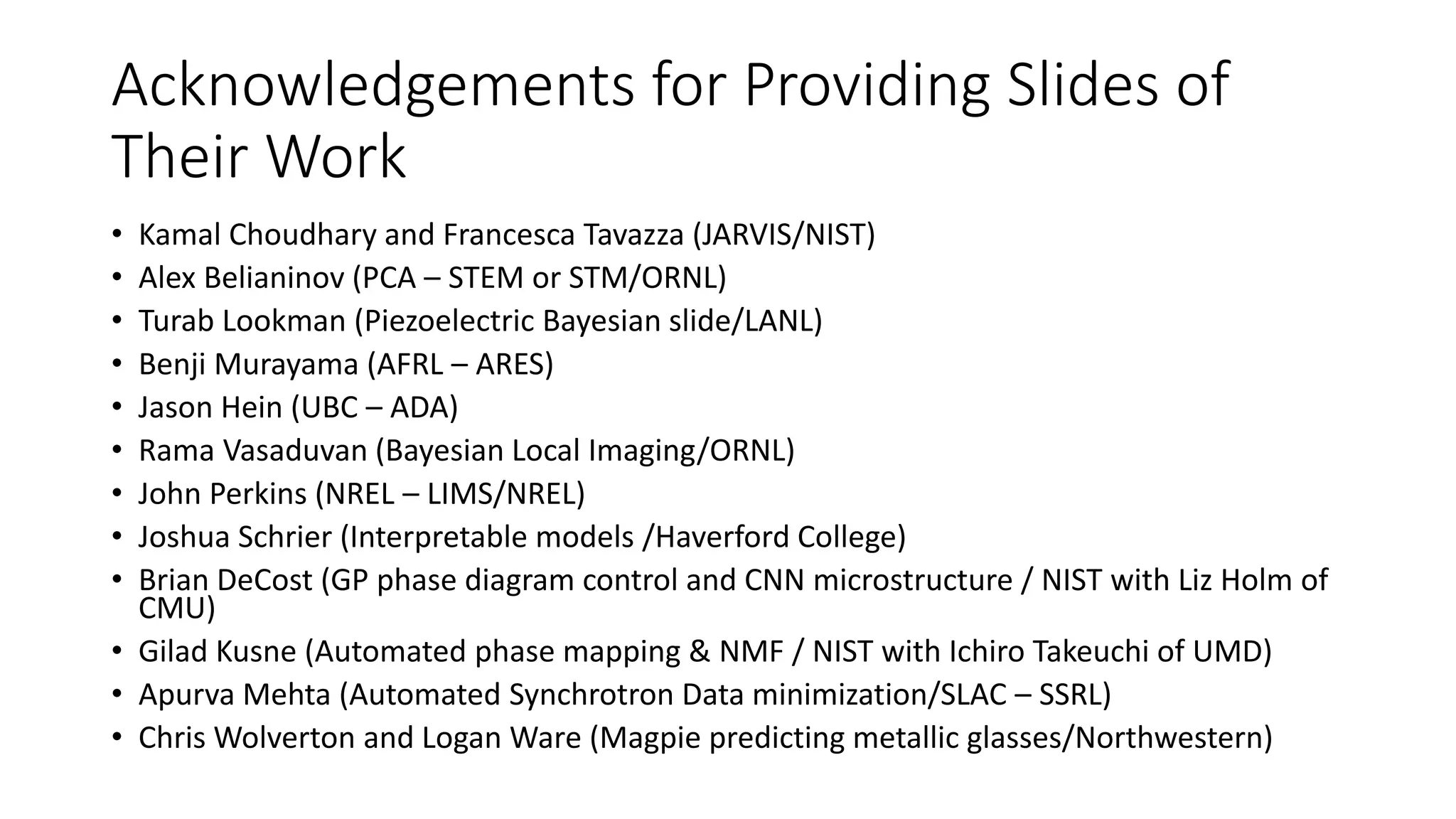 Acknowledgements for Providing Slides of
Their Work
• Kamal Choudhary and Francesca Tavazza (JARVIS/NIST)
• Alex Belianinov (PCA – STEM or STM/ORNL)
• Turab Lookman (Piezoelectric Bayesian slide/LANL)
• Benji Murayama (AFRL – ARES)
• Jason Hein (UBC – ADA)
• Rama Vasaduvan (Bayesian Local Imaging/ORNL)
• John Perkins (NREL – LIMS/NREL)
• Joshua Schrier (Interpretable models /Haverford College)
• Brian DeCost (GP phase diagram control and CNN microstructure / NIST with Liz Holm of
CMU)
• Gilad Kusne (Automated phase mapping & NMF / NIST with Ichiro Takeuchi of UMD)
• Apurva Mehta (Automated Synchrotron Data minimization/SLAC – SSRL)
• Chris Wolverton and Logan Ware (Magpie predicting metallic glasses/Northwestern)
 
