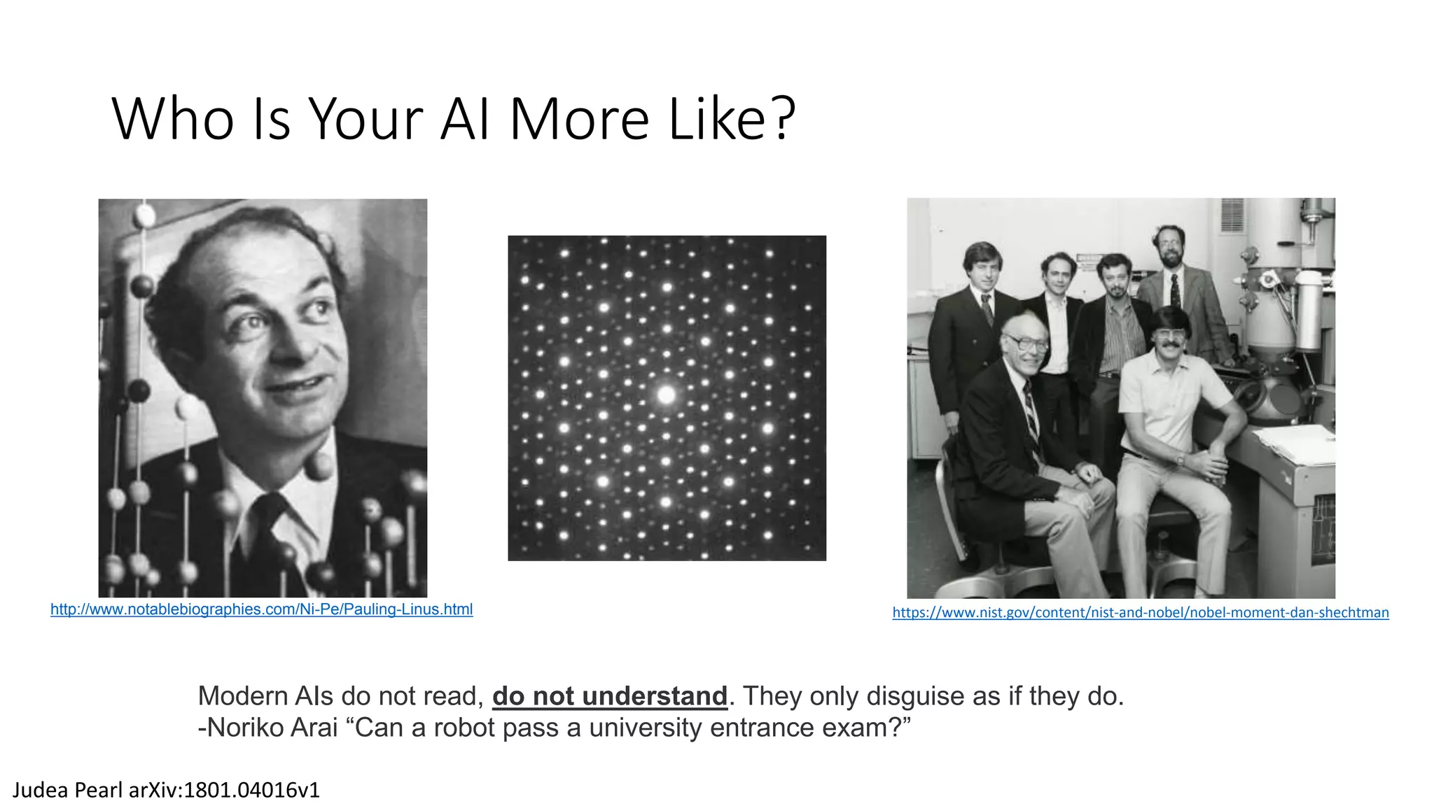 Who Is Your AI More Like?
Judea Pearl arXiv:1801.04016v1
Modern AIs do not read, do not understand. They only disguise as if they do.
-Noriko Arai “Can a robot pass a university entrance exam?”
http://www.notablebiographies.com/Ni-Pe/Pauling-Linus.html https://www.nist.gov/content/nist-and-nobel/nobel-moment-dan-shechtman
 