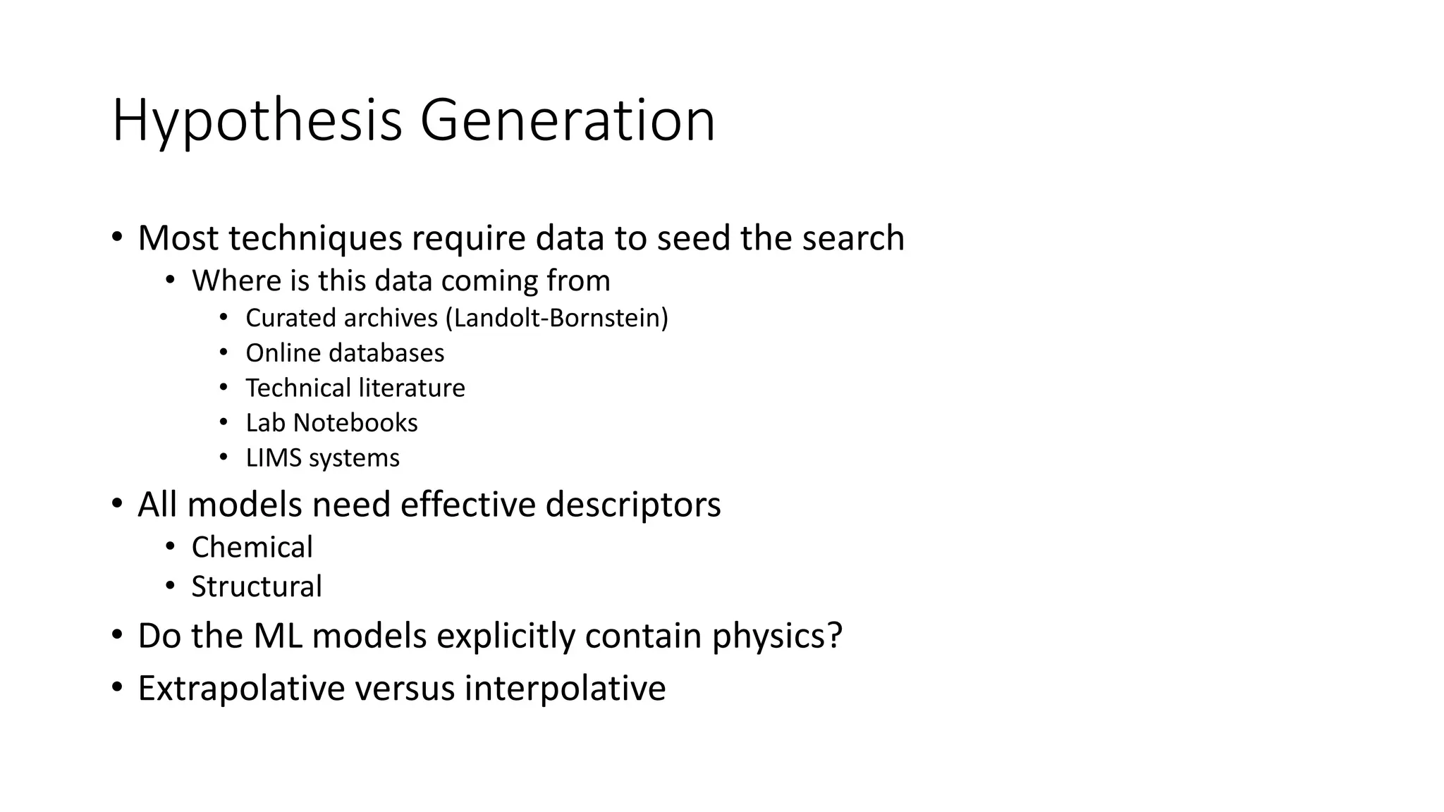 Hypothesis Generation
• Most techniques require data to seed the search
• Where is this data coming from
• Curated archives (Landolt-Bornstein)
• Online databases
• Technical literature
• Lab Notebooks
• LIMS systems
• All models need effective descriptors
• Chemical
• Structural
• Do the ML models explicitly contain physics?
• Extrapolative versus interpolative
 