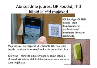 Abi	
  seadme	
  juures:	
  QR	
  koodid,	
  rﬁd	
  
kiibid	
  ja	
  rﬁd	
  majakad	
  
Majakas,	
  mis	
  on	
  paigutatud	
  seadmete	
  lähedale	
  võib	
  
jagada	
  muutuvat	
  infot	
  reeglite,	
  kasutusjuhenite	
  kohta.	
  
Tulevikus	
  –	
  erinevad	
  abiküsimused	
  seadme	
  kohta	
  ja	
  
eksperdi	
  või	
  sobiva	
  abiinfo	
  leidmise	
  saab	
  andmevoona	
  
tuua	
  majakasse	
  
QR	
  koodiga	
  või	
  RFID	
  
kiibiga	
  	
  saab	
  
kasutusjuhendi	
  
veebiaadressi	
  
seadmete	
  lähedale	
  
paigutada.	
  
 