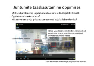 Juhtumite	
  taaskasutamine	
  õppimises	
  
Laadi	
  tes8miseks	
  alla	
  Google	
  play	
  store’ist:	
  Ach	
  so!	
  
Lisa	
  märksõnu	
  videole.	
  
Milliseid	
  probleeme	
  ja	
  juhtumeid	
  oleks	
  teie	
  töötajatel	
  võimalik	
  
õppimiseks	
  taaskasutada?	
  	
  
Mis	
  turvalisuse	
  –	
  ja	
  privaatsuse	
  teemad	
  vajaks	
  lahendamist?	
  	
  	
  	
  	
  
Näited	
  Maanteeame8st:	
  teederemondi	
  videod,	
  
autoeksami	
  videod,	
  autoülevaatuse	
  videod,	
  
loomade	
  teeületuse	
  videod	
  
 