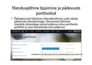 Tõenduspõhine	
  õppimine	
  ja	
  pädevuste	
  
portooliod	
  
•  Õpitegevused	
  tööalases	
  täiendkoolituses	
  saab	
  siduda	
  
pädevuste	
  tõendamisega.	
  Ülesannete	
  täitmisel	
  
lisandub	
  ülesandega	
  seotud	
  pädevus	
  minu	
  portoolio	
  
proﬁilile	
  ja	
  saan	
  kaardistada	
  oma	
  pädevusi.	
  
edidak8kum.ee	
  õpetajakoolituse	
  portooliopõhine	
  korraldamine	
  
 