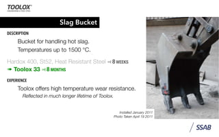 Slag Bucket
DESCRIPTION
Bucket for handling hot slag.
Temperatures up to 1500 °C.
Hardox 400, St52, Heat Resistant Steel ⫤ 8 WEEKS
➠ Toolox 33 ⫤ 8 MONTHS
EXPERIENCE
Toolox offers high temperature wear resistance.
Reﬂected in much longer lifetime of Toolox.
Installed January 2011
Photo Taken April 19 2011
 