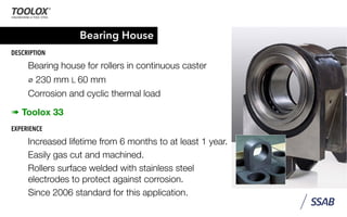 Bearing House
DESCRIPTION
Bearing house for rollers in continuous caster
⌀ 230 mm L 60 mm
Corrosion and cyclic thermal load
➠ Toolox 33
EXPERIENCE
Increased lifetime from 6 months to at least 1 year.
Easily gas cut and machined.
Rollers surface welded with stainless steel
electrodes to protect against corrosion.
Since 2006 standard for this application.
 
