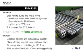 Slide Rails
DESCRIPTION
Slide rails to guide and move rollers
Rollers slide on rails when moved for regrinding.
Each roller weighs 40-50 tonnes.
Lengths up to 2500 mm
Thicknesses 30, 50.7, 86 mm
1.7225 / 42CrMo4 ➠ Toolox 33 NITRIDED
EXPERIENCE
Excellent ﬂatness and dimensional stability.
Black nitriding to resist wear and corrosion.
64 rails produced, total length 121.7 m.
Rails installed 2009, since then running perfectly.
 