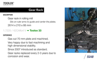 Gear Rack
DESCRIPTION
Gear rack in rolling mill
Sits on ruler arms to guide and center the plates.
2614 x 210 x 66 mm
1.7225 / 42CrMo4 V ➠ Toolox 33
EXPERIENCE
Gas cut 70 mm plate and machined.
Very happy due to fast machining and
high dimensional stability.
Since 2007 introduced as standard.
Gear racks replaced every 2-3 years due to
corrosion and wear.
 