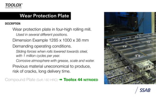 Wear Protection Plate
DESCRIPTION
Wear protection plate in four-high rolling mill.
Used in several different positions.
Dimension Example 1285 x 1000 x 38 mm
Demanding operating conditions.
Sliding forces when rolls lowered towards steel,
with 1 million cycles per year.
Corrosive atmosphere with grease, scale and water.
Previous material uneconomical to produce,
risk of cracks, long delivery time.
Compound Plate (Soft / 60 HRC) ➠ Toolox 44 NITRIDED
 