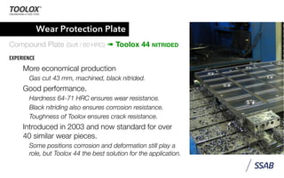 Wear Protection Plate
Compound Plate (Soft / 60 HRC) ➠ Toolox 44 NITRIDED
EXPERIENCE
More economical production
Gas cut 43 mm, machined, black nitrided.
Good performance.
Hardness 64-71 HRC ensures wear resistance.
Black nitriding also ensures corrosion resistance.
Toughness of Toolox ensures crack resistance.
Introduced in 2003 and now standard for over
40 similar wear pieces.
Some positions corrosion and deformation still play a
role, but Toolox 44 the best solution for the application.
 