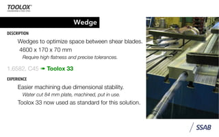 Wedge
DESCRIPTION
Wedges to optimize space between shear blades.
4600 x 170 x 70 mm
Require high ﬂatness and precise tolerances.
1.6582, C45 ➠ Toolox 33
EXPERIENCE
Easier machining due dimensional stability.
Water cut 84 mm plate, machined, put in use.
Toolox 33 now used as standard for this solution.
 