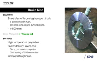 Brake Disc
DESCRIPTION
Brake disc of large slag transport truck
8 discs on each truck.
Elevated temperature during braking.
~ ⌀ 500 mm
Cast Material ➠ Toolox 44
EXPERIENCE
High temperature properties
Faster delivery, lower cost.
Discs produced from plates.
Cost saving of 550 euro / disc
Increased toughness.
 