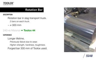 Rotation Bar
DESCRIPTION
Rotation bar in slag transport truck.
2 bars on each truck.
~ ⌀ 300 mm
240 HB Material ➠ Toolox 44
EXPERIENCE
Longer lifetime.
Previously failure due to wear.
Higher strength, hardness, toughness.
Forged bar 300 mm of Toolox used.
 