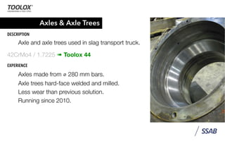 Axles & Axle Trees
DESCRIPTION
Axle and axle trees used in slag transport truck.
42CrMo4 / 1.7225 ➠ Toolox 44
EXPERIENCE
Axles made from ⌀ 280 mm bars.
Axle trees hard-face welded and milled.
Less wear than previous solution.
Running since 2010.
 