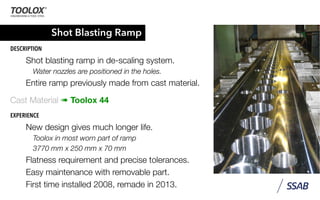 Shot Blasting Ramp
DESCRIPTION
Shot blasting ramp in de-scaling system.
Water nozzles are positioned in the holes.
Entire ramp previously made from cast material.
Cast Material ➠ Toolox 44
EXPERIENCE
New design gives much longer life.
Toolox in most worn part of ramp
3770 mm x 250 mm x 70 mm
Flatness requirement and precise tolerances.
Easy maintenance with removable part.
First time installed 2008, remade in 2013.
 