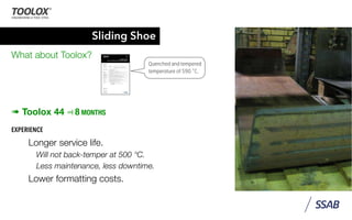 Sliding Shoe
What about Toolox?
➠ Toolox 44 ⫤ 8 MONTHS
EXPERIENCE
Longer service life.
Will not back-temper at 500 °C.
Less maintenance, less downtime.
Lower formatting costs.
EN 10 160 (rolled plates)
EN 10228-3 (forged bars)
with extra demands according to speciﬁcation SSAB V6
Etching Toolox 44 fulﬁls the etching requirements of NADCA # 207-2006.
Dimensions Toolox 44 is supplied as plate in thicknesses between 5 - 130 mm, or as forged bars in thicknesses
between 150 - 300 mm.
Delivery condition Quenched and tempered at a minimum temperature of 590 ˚C.
Heat treatment Toolox 44 is not intended for further heat treatment. If Toolox 44 is heated above
590˚C after delivery from SSAB Plate no guarantees for the properties of the steel are given.
Nitriding/coating Nitriding or surface coating may be carried out if the temperature is below 590 °C.
Testing Testing according to EN 10 025 and EN ISO 6506-1.
Hardness is measured on a milled surface 0.5 - 2 mm below the original surface.
Tolerances Thickness, length, width and ﬂatness tolerances according to “Dimension program and
tolerances for new rolling of tool steel plates from SSAB Plate”.
Forged bars; According to DIN 7527.
Surface ﬁnish On delivery from SSAB Plate the plate meets the following speciﬁcations:
- free from mill scale
- not repair welded
- surface defects below the nominal ordered thickness are not permitted.
Forged bars according to DIN 7527.
onic inspection Ultrasonic inspection is carried out according to:
EN 10 160 (rolled plates)
EN 10228-3 (forged bars)
with extra demands according to speciﬁcation SSAB V6
ng Toolox 44 fulﬁls the etching requirements of NADCA # 207-2006.
nsions Toolox 44 is supplied as plate in thicknesses between 5 - 130 mm, or as forged bars in thicknesses
between 150 - 300 mm.
ery condition Quenched and tempered at a minimum temperature of 590 ˚C.
treatment Toolox 44 is not intended for further heat treatment. If Toolox 44 is heated above
590˚C after delivery from SSAB Plate no guarantees for the properties of the steel are given.
ing/coating Nitriding or surface coating may be carried out if the temperature is below 590 °C.
g Testing according to EN 10 025 and EN ISO 6506-1.
Hardness is measured on a milled surface 0.5 - 2 mm below the original surface.
ances Thickness, length, width and ﬂatness tolerances according to “Dimension program and
tolerances for new rolling of tool steel plates from SSAB Plate”.
Forged bars; According to DIN 7527.
ce ﬁnish On delivery from SSAB Plate the plate meets the following speciﬁcations:
- free from mill scale
- not repair welded
- surface defects below the nominal ordered thickness are not permitted.
Forged bars according to DIN 7527.
 