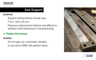 Saw Support
DESCRIPTION
Support sitting behind circular saw.
710 x 100 x 40 mm
Previous material short lifetime and difﬁcult to
achieve small tolerances in manufacturing.
➠ Toolox 44 NITRIDED
EXPERIENCE
43 mm gas cut, machined, nitrided.
In use since 2006 with perfect result.
 