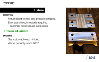 Fixture
DESCRIPTION
Fixture used to hold and prepare samples.
Strong and tough material required.
Guarantee tolerances and avoid cracks.
➠ Toolox 44 NITRIDED
EXPERIENCE
Gas cut, machined, nitrided.
Works perfectly since 2007.
 