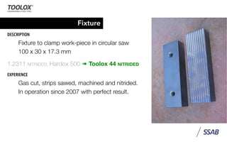 Fixture
DESCRIPTION
Fixture to clamp work-piece in circular saw
100 x 30 x 17.3 mm
1.2311 NITRIDED, Hardox 500 ➠ Toolox 44 NITRIDED
EXPERIENCE
Gas cut, strips sawed, machined and nitrided.
In operation since 2007 with perfect result.
 