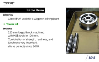 Cable Drum
DESCRIPTION
Cable drum used for a wagon in coking plant
➠ Toolox 44
EXPERIENCE
220 mm forged block machined
with HSS tools to 190 mm.
Combination of strength, hardness, and
toughness very important.
Works perfectly since 2010.
 