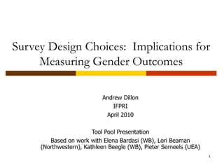 Survey Design Choices:  Implications for Measuring Gender Outcomes Andrew Dillon IFPRI April 2010 Tool Pool Presentation Based on work with Elena Bardasi (WB), Lori Beaman (Northwestern), Kathleen Beegle (WB), Pieter Serneels (UEA) 