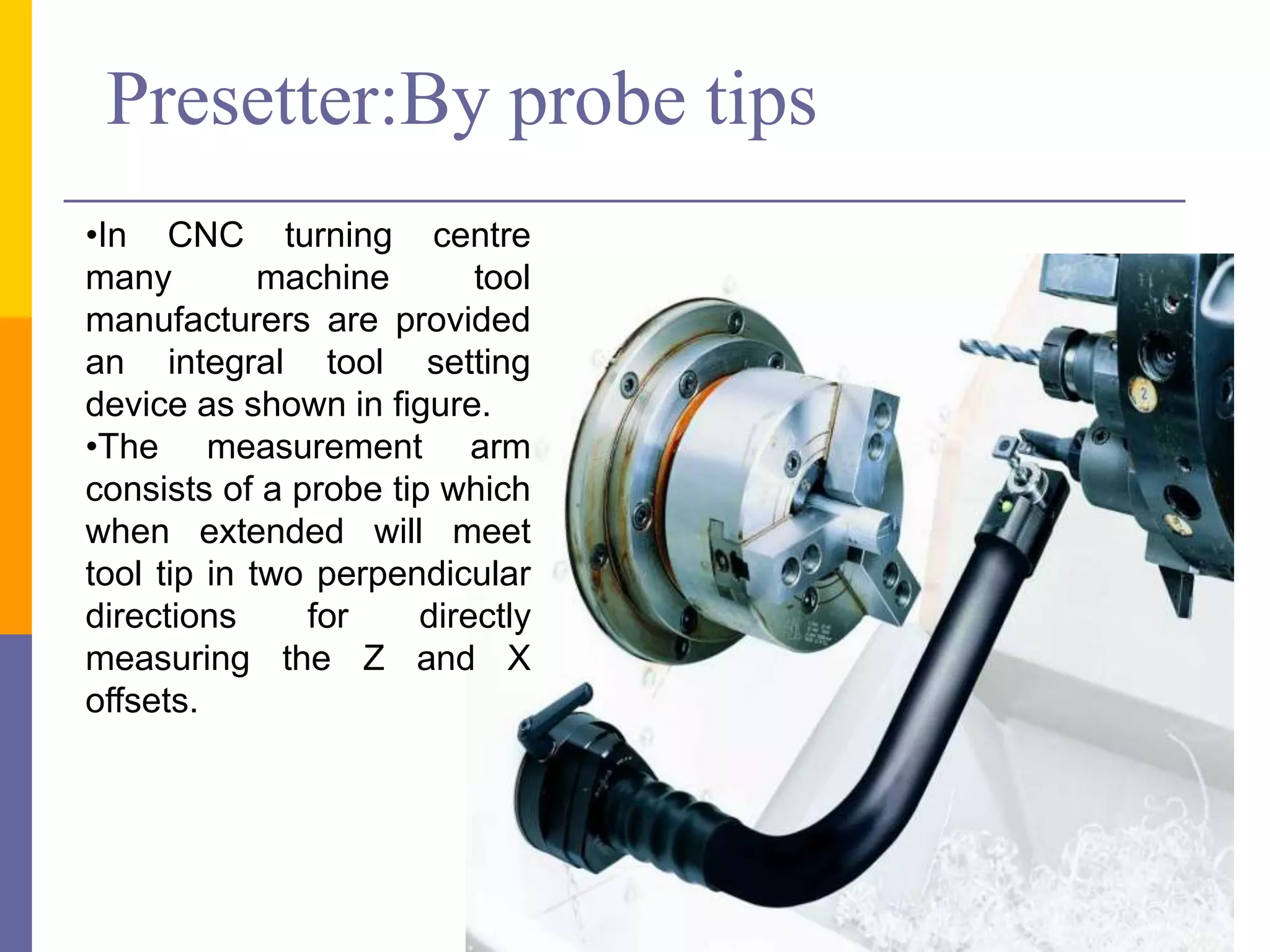 •In CNC turning centre
many machine tool
manufacturers are provided
an integral tool setting
device as shown in figure.
•The measurement arm
consists of a probe tip which
when extended will meet
tool tip in two perpendicular
directions for directly
measuring the Z and X
offsets.
Presetter:By probe tips
 