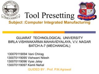 Tool Presetting
Subject :Computer Integrated Manufacturing
GUJARAT TECHNOLOGICAL UNIVERSITY
BIRLA VISHWAKARMA MAHAVIDYALAYA, V.V. NAGAR
BATCH A-7 (MECHANICAL)
130070119094 Vani Chirag
130070119095 Vishwani Nilesh
130070119096 Vyas Jalay
130070119097 Kamli Nehal
GUIDED BY : Prof. P.M.Agrawal
 