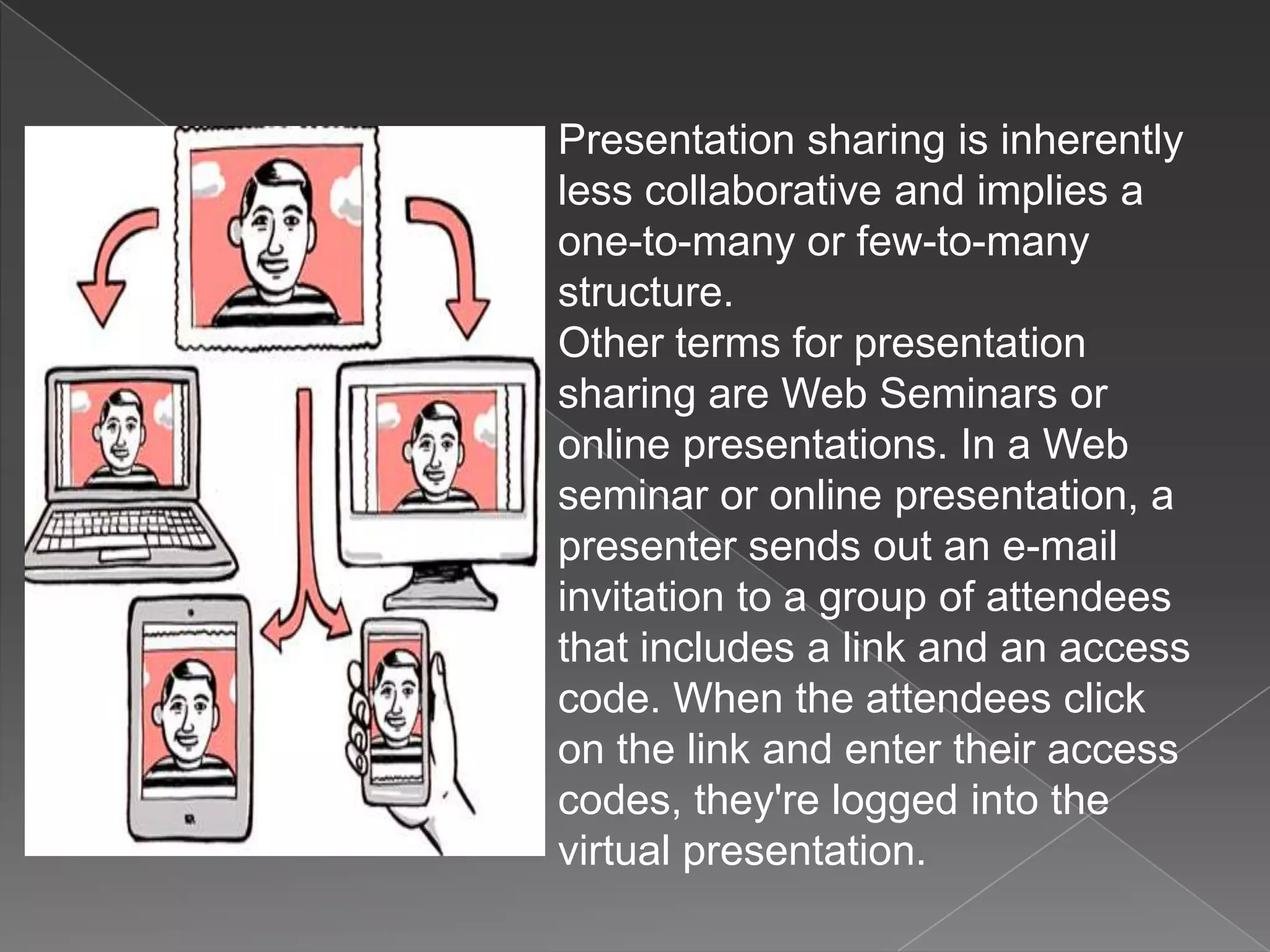 Presentation sharing is inherently
less collaborative and implies a
one-to-many or few-to-many
structure.
Other terms for presentation
sharing are Web Seminars or
online presentations. In a Web
seminar or online presentation, a
presenter sends out an e-mail
invitation to a group of attendees
that includes a link and an access
code. When the attendees click
on the link and enter their access
codes, they're logged into the
virtual presentation.
 