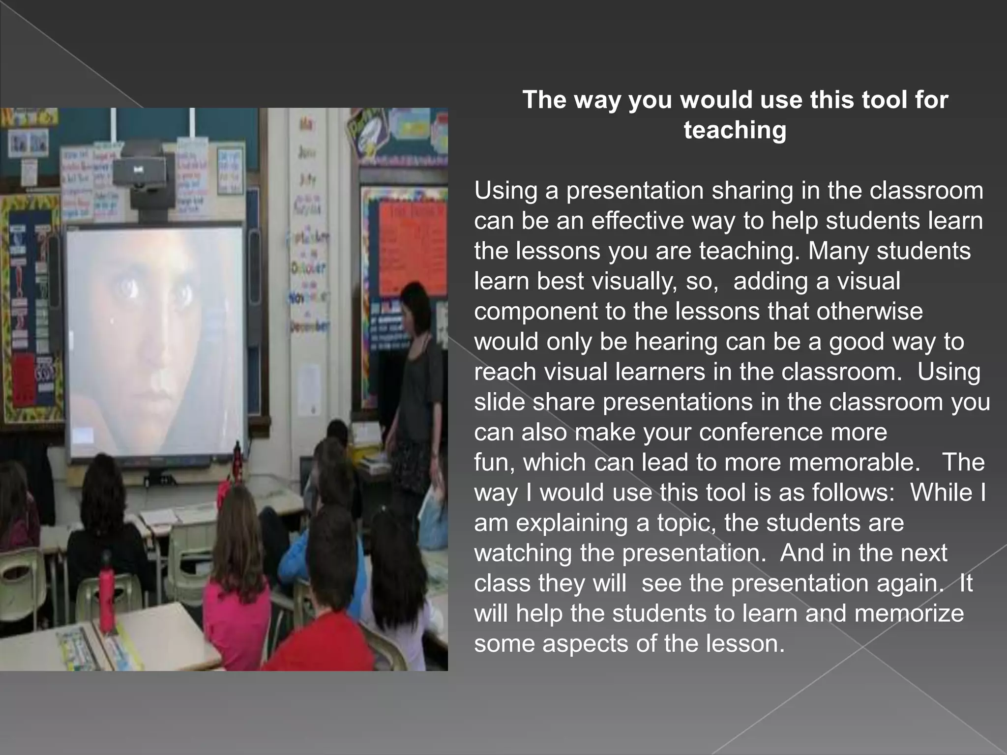 The way you would use this tool for
teaching
Using a presentation sharing in the classroom
can be an effective way to help students learn
the lessons you are teaching. Many students
learn best visually, so, adding a visual
component to the lessons that otherwise
would only be hearing can be a good way to
reach visual learners in the classroom. Using
slide share presentations in the classroom you
can also make your conference more
fun, which can lead to more memorable. The
way I would use this tool is as follows: While I
am explaining a topic, the students are
watching the presentation. And in the next
class they will see the presentation again. It
will help the students to learn and memorize
some aspects of the lesson.
 
