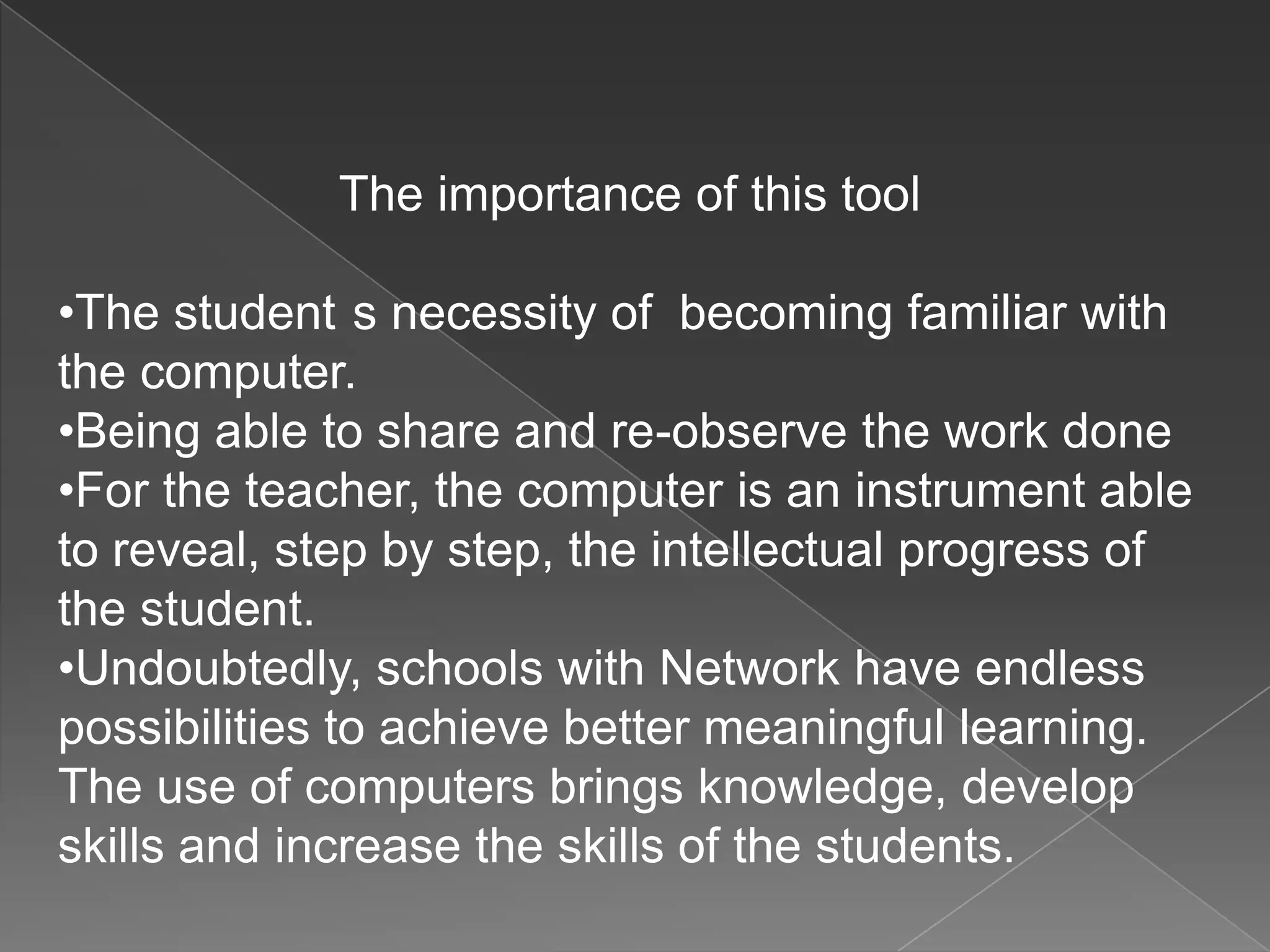The importance of this tool
•The student s necessity of becoming familiar with
the computer.
•Being able to share and re-observe the work done
•For the teacher, the computer is an instrument able
to reveal, step by step, the intellectual progress of
the student.
•Undoubtedly, schools with Network have endless
possibilities to achieve better meaningful learning.
The use of computers brings knowledge, develop
skills and increase the skills of the students.
 