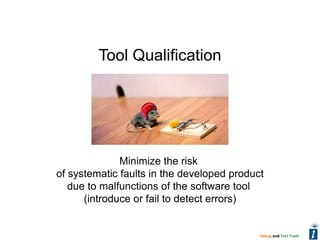 Tool Qualification




              Minimize the risk
of systematic faults in the developed product
   due to malfunctions of the software tool
      (introduce or fail to detect errors)


                                            Debug and Test Tools
 