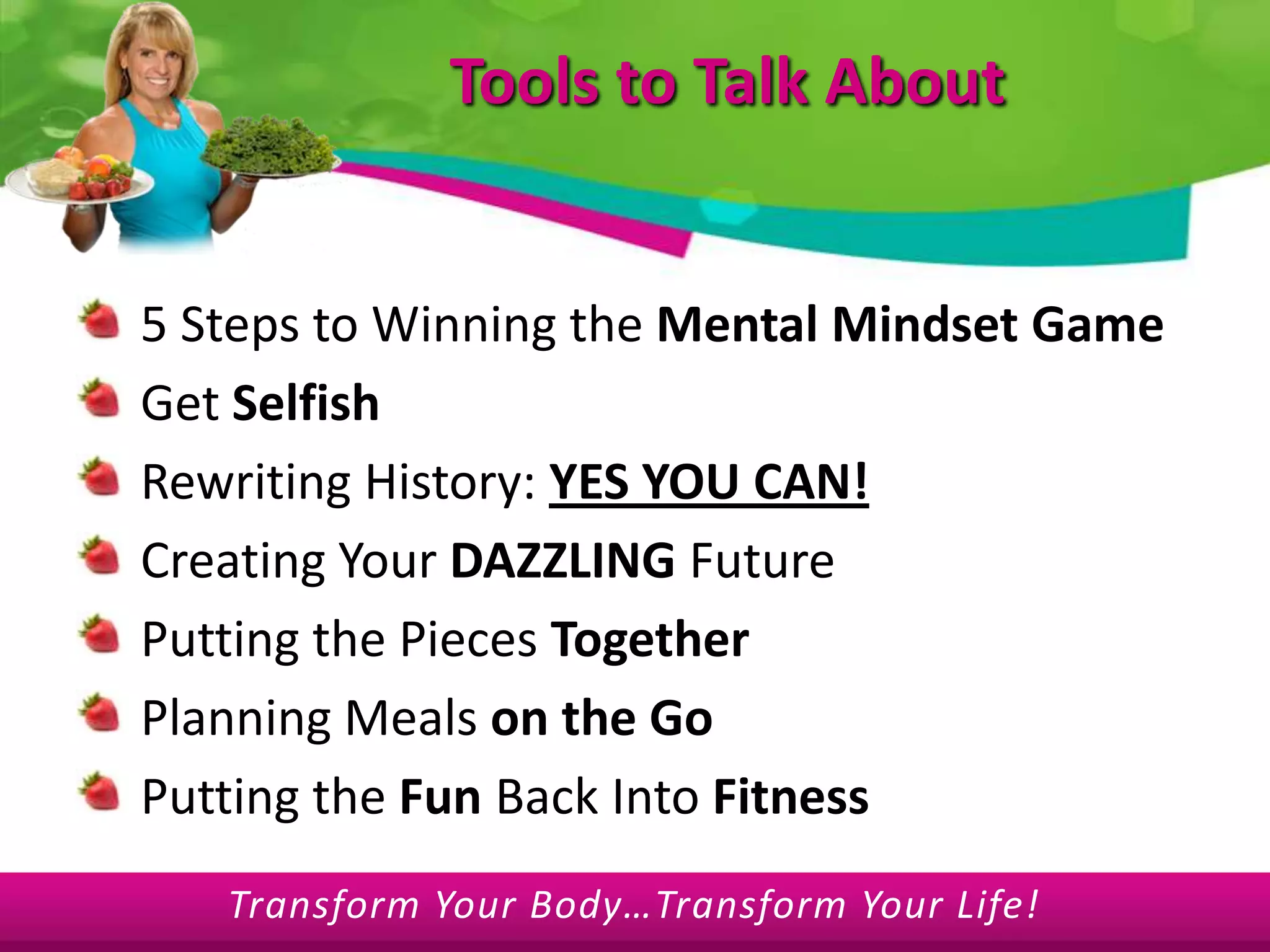 Tools to Talk About5 Steps to Winning the Mental Mindset GameGet SelfishRewriting History: YES YOU CAN!Creating Your DAZZLING FuturePutting the Pieces TogetherPlanning Meals on the GoPutting the Fun Back Into Fitness