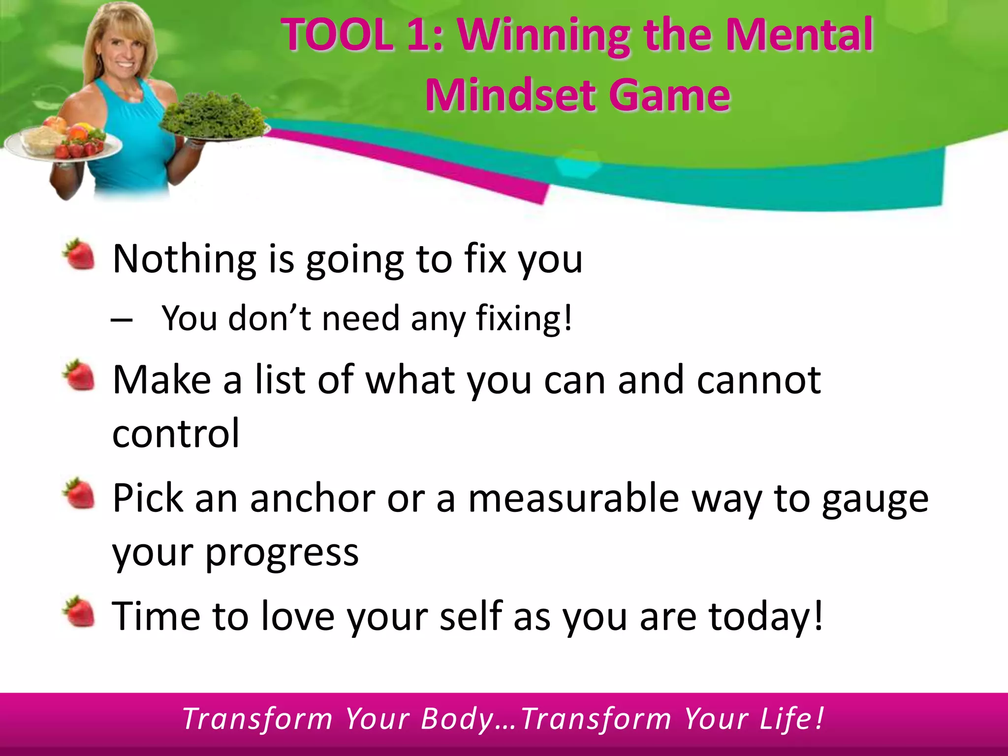 TOOL 1: Winning the Mental Mindset GameNothing is going to fix youYou don’t need any fixing!Make a list of what you can and cannot controlPick an anchor or a measurable way to gauge your progressTime to love your self as you are today!
