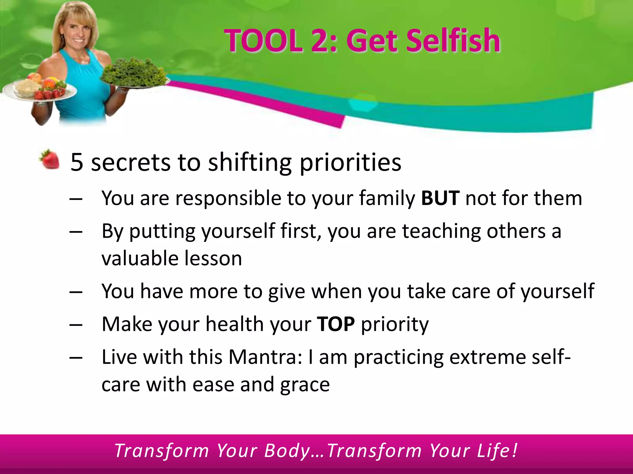 TOOL 2: Get Selfish5 secrets to shifting priorities You are responsible to your family BUT not for themBy putting yourself first, you are teaching others a valuable lessonYou have more to give when you take care of yourselfMake your health your TOP priority Live with this Mantra: I am practicing extreme self-care with ease and grace