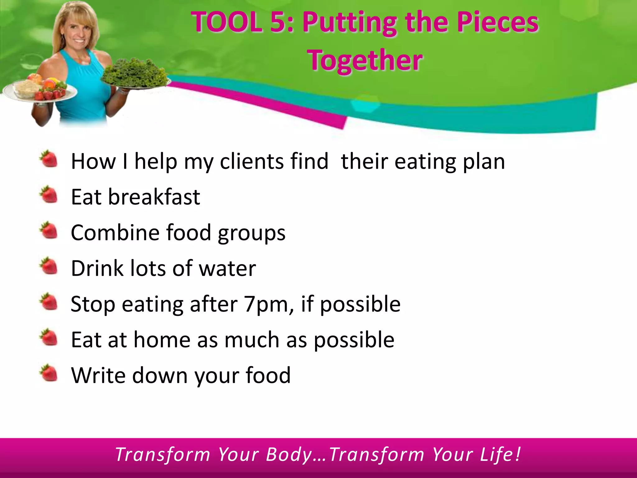 TOOL 5: Putting the Pieces TogetherHow I help my clients find  their eating planEat breakfastCombine food groupsDrink lots of waterStop eating after 7pm, if possibleEat at home as much as possibleWrite down your food