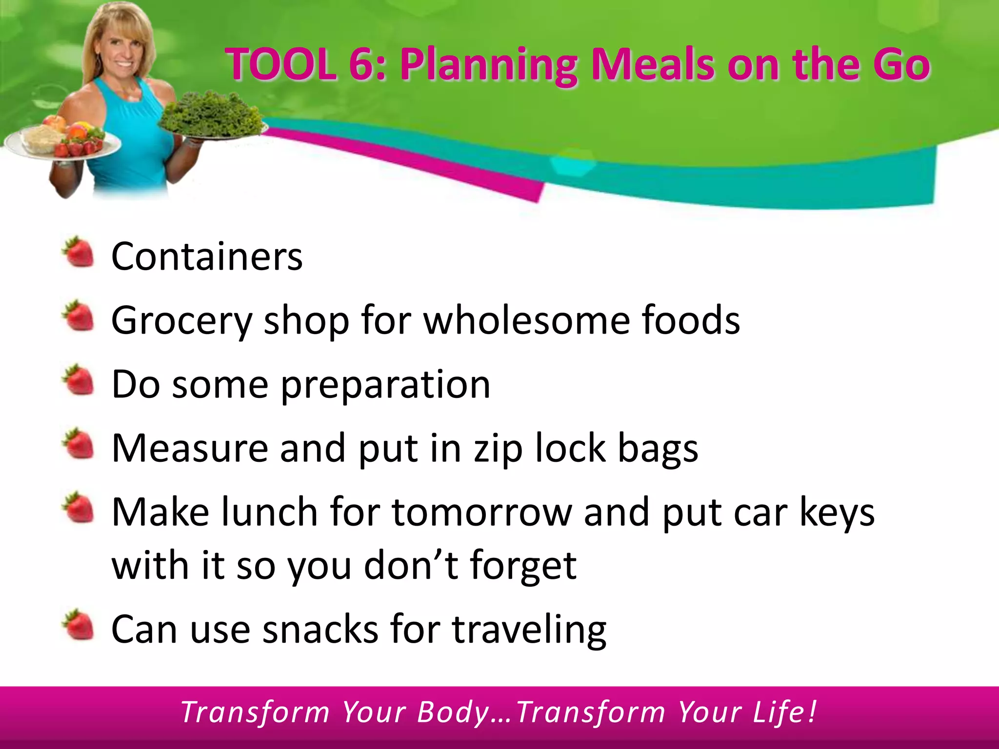  TOOL 6: Planning Meals on the GoContainersGrocery shop for wholesome foodsDo some preparation Measure and put in zip lock bagsMake lunch for tomorrow and put car keys with it so you don’t forgetCan use snacks for traveling