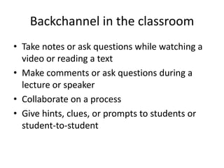 Backchannel in the classroom
• Take notes or ask questions while watching a
  video or reading a text
• Make comments or ask questions during a
  lecture or speaker
• Collaborate on a process
• Give hints, clues, or prompts to students or
  student-to-student
 