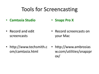 Tools for Screencasting
• Camtasia Studio          • Snapz Pro X

• Record and edit          • Record screencasts on
  screencasts                your Mac

• http://www.techsmith.c   • http://www.ambrosias
  om/camtasia.html           w.com/utilities/snapzpr
                             ox/
 