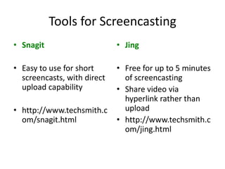 Tools for Screencasting
• Snagit                     • Jing

• Easy to use for short      • Free for up to 5 minutes
  screencasts, with direct     of screencasting
  upload capability          • Share video via
                               hyperlink rather than
• http://www.techsmith.c       upload
  om/snagit.html             • http://www.techsmith.c
                               om/jing.html
 