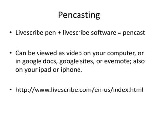 Pencasting
• Livescribe pen + livescribe software = pencast

• Can be viewed as video on your computer, or
  in google docs, google sites, or evernote; also
  on your ipad or iphone.

• http://www.livescribe.com/en-us/index.html
 