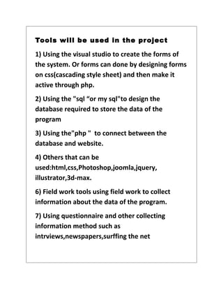 Tools will be used in the pr oject

1) Using the visual studio to create the forms of
the system. Or forms can done by designing forms
on css(cascading style sheet) and then make it
active through php.
2) Using the "sql “or my sql"to design the
database required to store the data of the
program
3) Using the"php " to connect between the
database and website.
4) Others that can be
used:html,css,Photoshop,joomla,jquery,
illustrator,3d-max.
6) Field work tools using field work to collect
information about the data of the program.
7) Using questionnaire and other collecting
information method such as
intrviews,newspapers,surffing the net
 