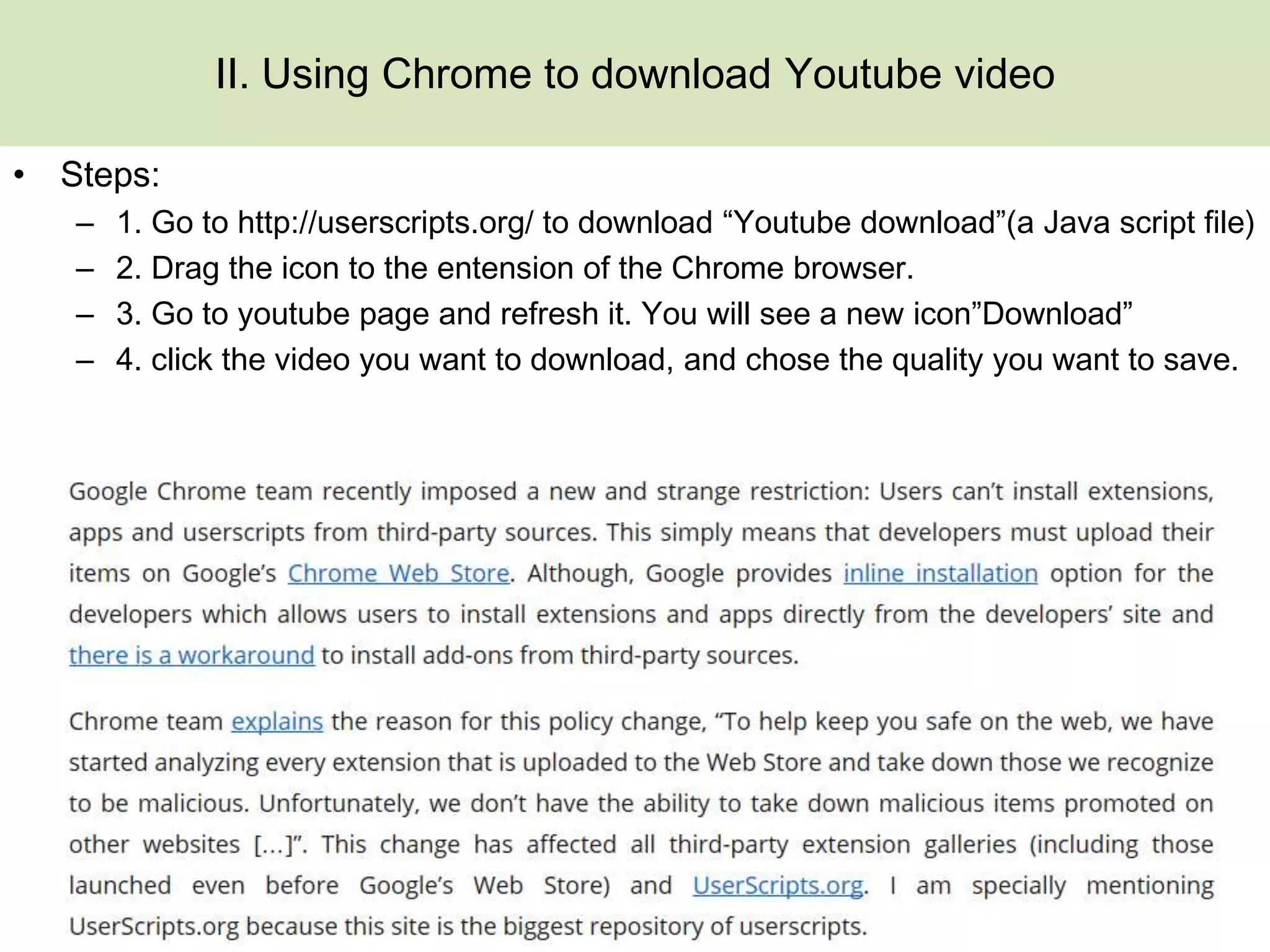 II. Using Chrome to download Youtube video

• Steps:
   –   1. Go to http://userscripts.org/ to download “Youtube download”(a Java script file)
   –   2. Drag the icon to the entension of the Chrome browser.
   –   3. Go to youtube page and refresh it. You will see a new icon”Download”
   –   4. click the video you want to download, and chose the quality you want to save.
 