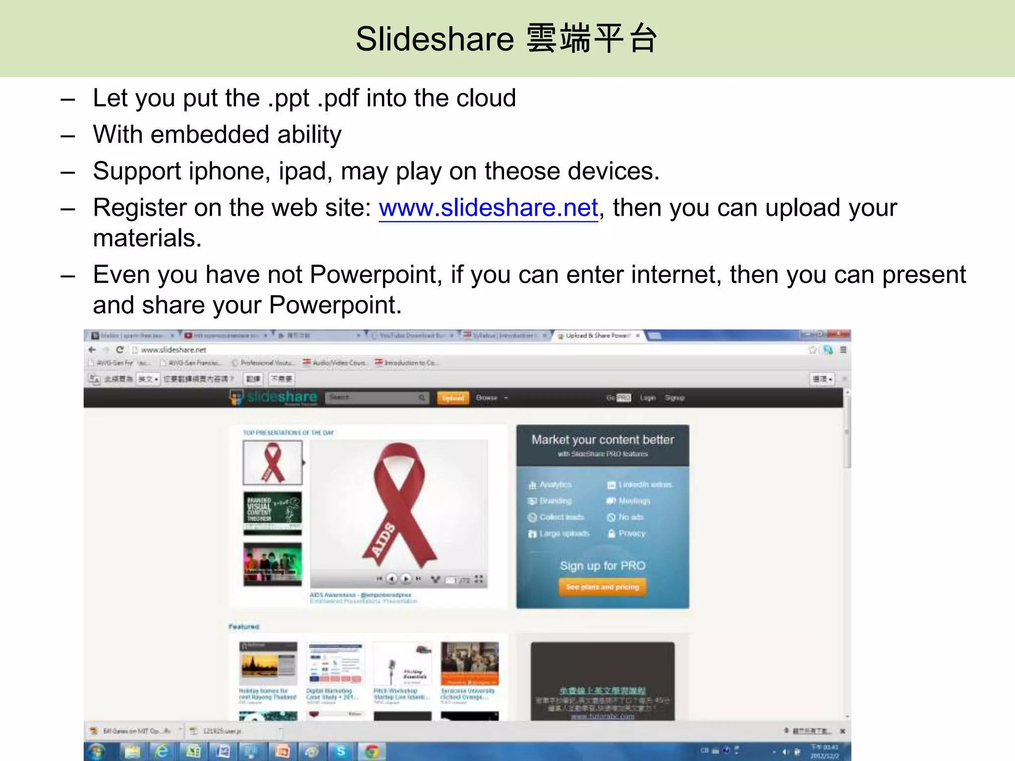 Slideshare 雲端平台
– Let you put the .ppt .pdf into the cloud
– With embedded ability
– Support iphone, ipad, may play on theose devices.
– Register on the web site: www.slideshare.net, then you can upload your
  materials.
– Even you have not Powerpoint, if you can enter internet, then you can present
  and share your Powerpoint.
 